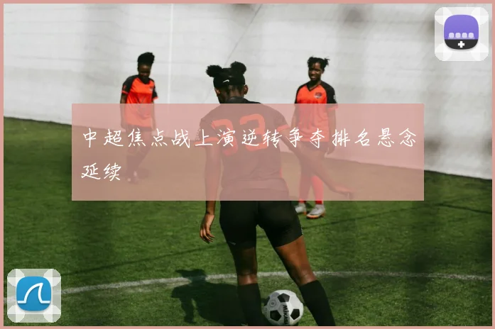 中超焦点战上演逆转争夺排名悬念延续