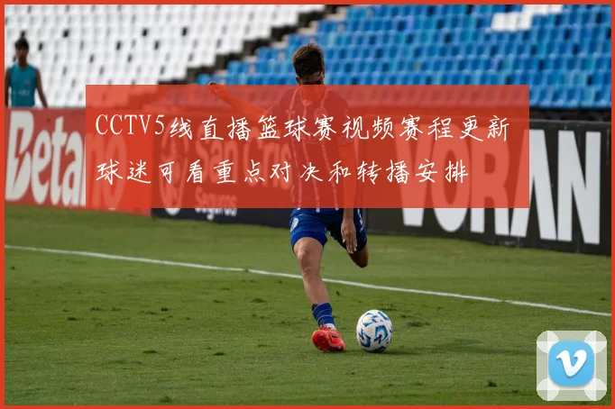 CCTV5线直播篮球赛视频赛程更新 球迷可看重点对决和转播安排