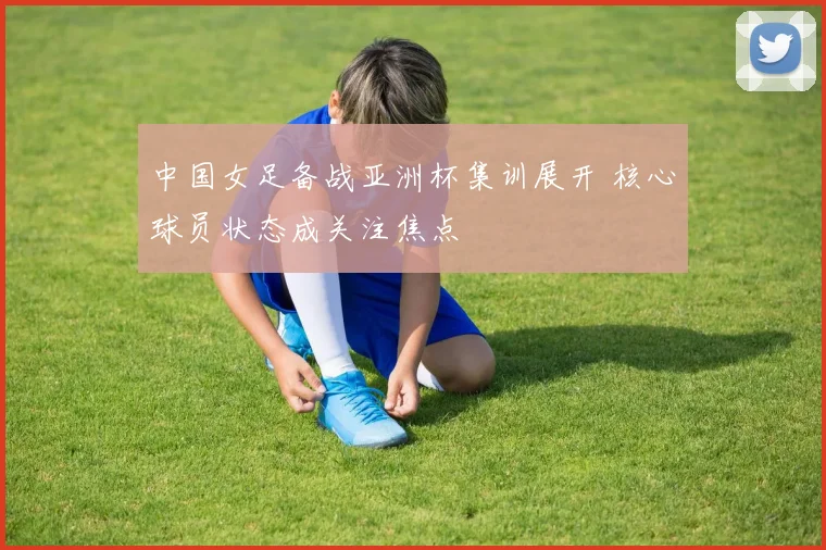 中国女足备战亚洲杯集训展开 核心球员状态成关注焦点