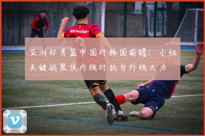 亚洲杯男篮中国对韩国前瞻：小组关键战聚焦内线对抗与外线火力
