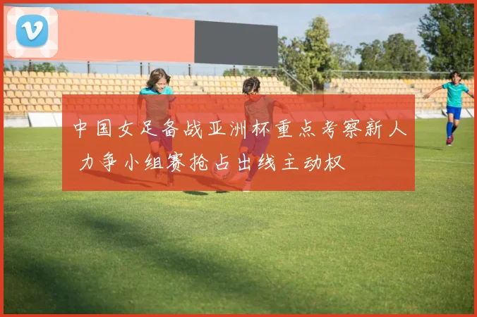 中国女足备战亚洲杯重点考察新人 力争小组赛抢占出线主动权