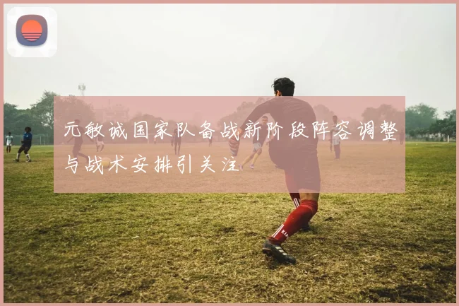元敏诚国家队备战新阶段阵容调整与战术安排引关注