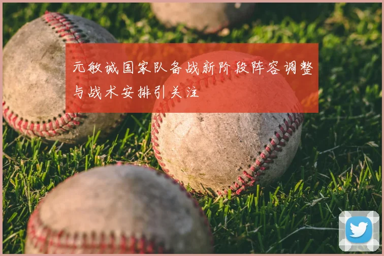 元敏诚国家队备战新阶段阵容调整与战术安排引关注