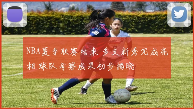 NBA夏季联赛结束 多支新秀完成亮相 球队考察成果初步揭晓