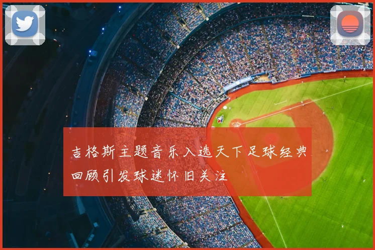吉格斯主题音乐入选天下足球经典回顾引发球迷怀旧关注