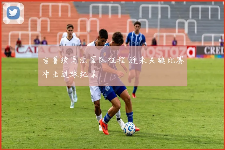 吉鲁续写法国队征程 迎来关键比赛冲击进球纪录