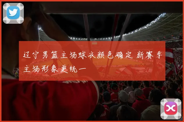 辽宁男篮主场球衣颜色确定 新赛季主场形象更统一
