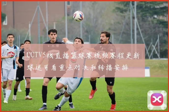 CCTV5线直播篮球赛视频赛程更新 球迷可看重点对决和转播安排